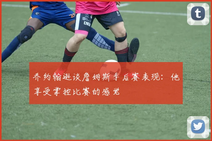 乔约翰逊谈詹姆斯季后赛表现：他享受掌控比赛的感觉