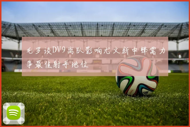 毛罗谈DV9离队影响尤文新中锋需力争最佳射手地位