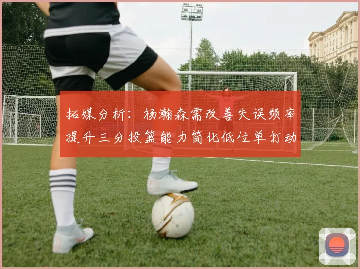 拓媒分析：杨瀚森需改善失误频率提升三分投篮能力简化低位单打动作