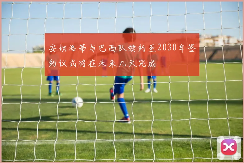 安切洛蒂与巴西队续约至2030年签约仪式将在未来几天完成