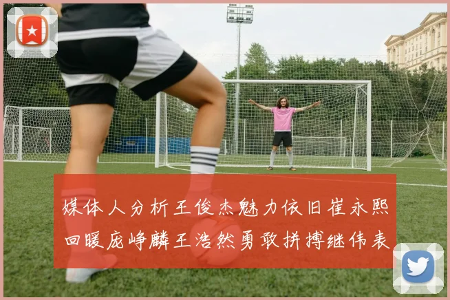媒体人分析王俊杰魅力依旧崔永熙回暖庞峥麟王浩然勇敢拼搏继伟表现稳定