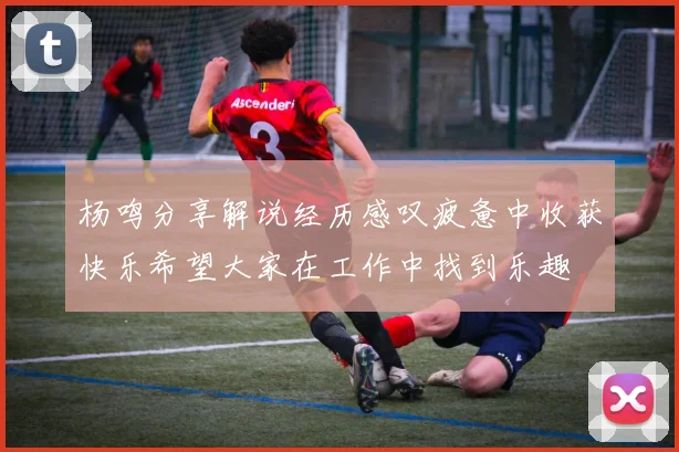 杨鸣分享解说经历感叹疲惫中收获快乐希望大家在工作中找到乐趣