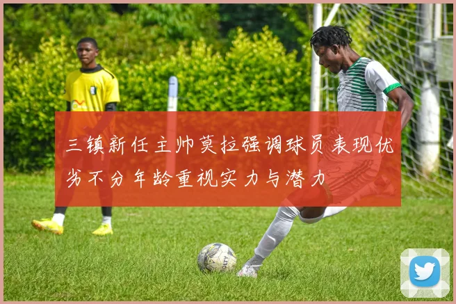 三镇新任主帅莫拉强调球员表现优劣不分年龄重视实力与潜力