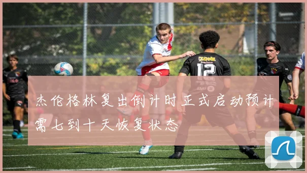 杰伦格林复出倒计时正式启动预计需七到十天恢复状态