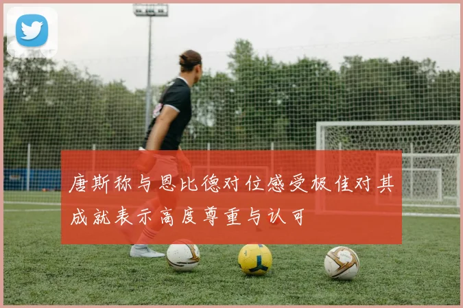 唐斯称与恩比德对位感受极佳对其成就表示高度尊重与认可