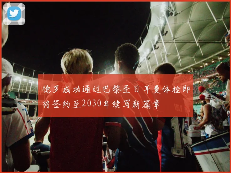 德罗成功通过巴黎圣日耳曼体检即将签约至2030年续写新篇章