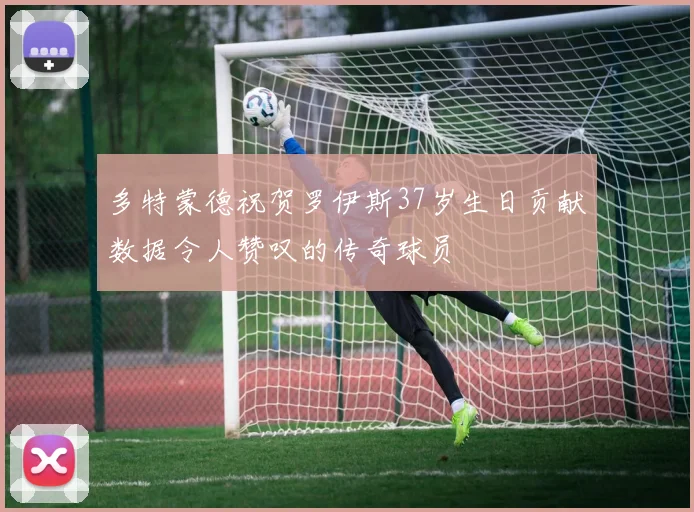 多特蒙德祝贺罗伊斯37岁生日贡献数据令人赞叹的传奇球员