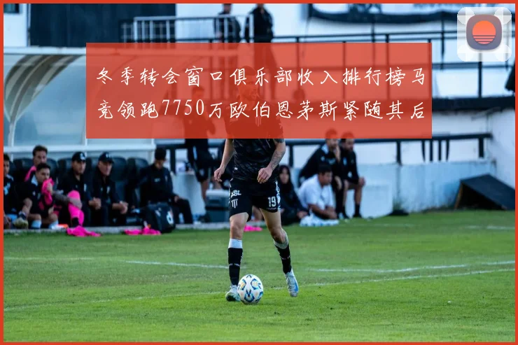 冬季转会窗口俱乐部收入排行榜马竞领跑7750万欧伯恩茅斯紧随其后7200万欧