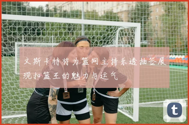 文斯卡特将为篮网主持乐透抽签展现扣篮王的魅力与运气