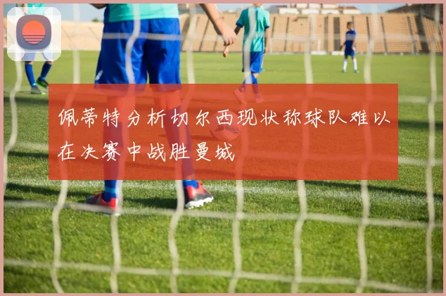 佩蒂特分析切尔西现状称球队难以在决赛中战胜曼城